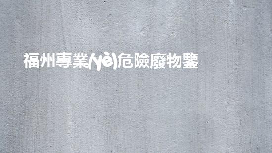 福州專業(yè)危險廢物鑒定機構(gòu)：解密隱匿威脅，守護環(huán)境安全！